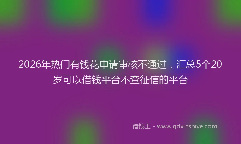 2026年热门有钱花申请审核不通过，汇总5个20岁可以借钱平台不查征信的平台