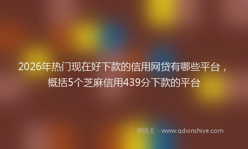 2026年热门现在好下款的信用网贷有哪些平台，概括5个芝麻信用439分下款的平台