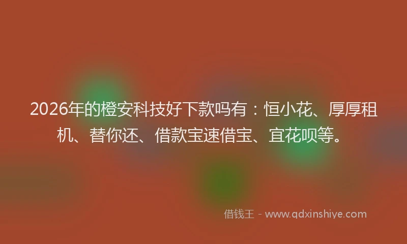 2026年的橙安科技好下款吗有：恒小花、厚厚租机、替你还、借款宝速借宝、宜花呗等。
