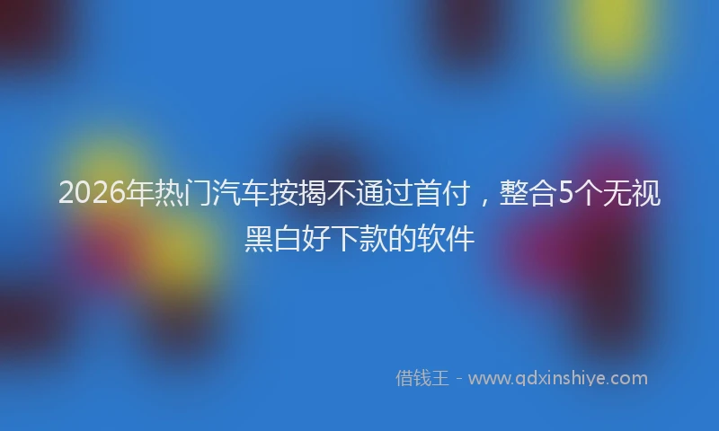 2026年热门汽车按揭不通过首付,整合5个无视黑白好下款的软件