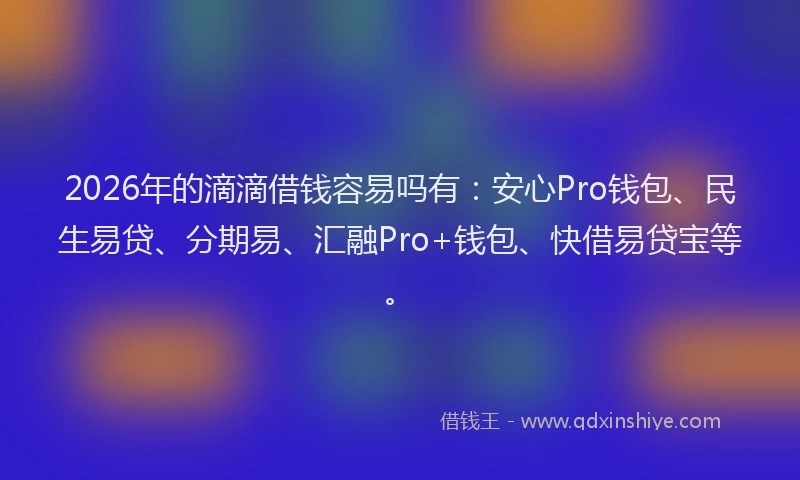 2026年的滴滴借钱容易吗有：安心Pro钱包、民生易贷、分期易、汇融Pro+钱包、快借易贷宝等。