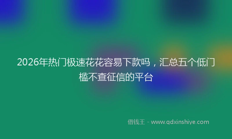 2026年热门极速花花容易下款吗，汇总五个低门槛不查征信的平台