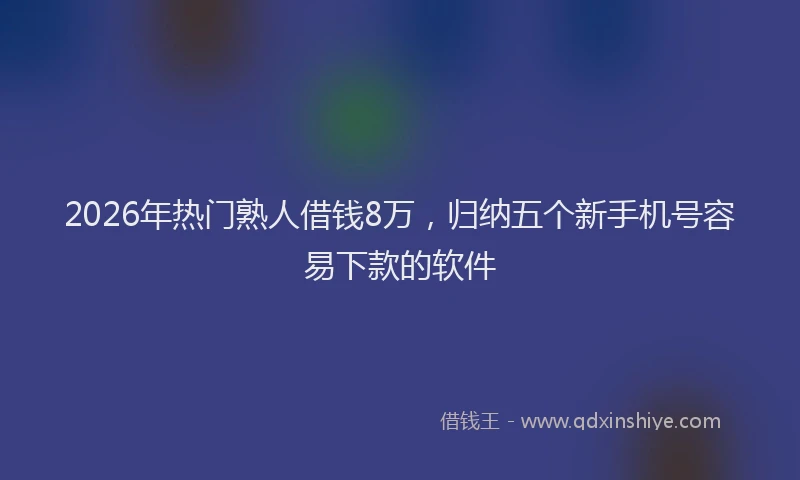 2026年热门熟人借钱8万，归纳五个新手机号容易下款的软件