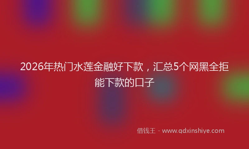 2026年热门水莲金融好下款，汇总5个网黑全拒能下款的口子