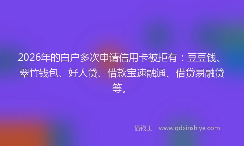 2026年的白户多次申请信用卡被拒有：豆豆钱、翠竹钱包、好人贷、借款宝速融通、借贷易融贷等。