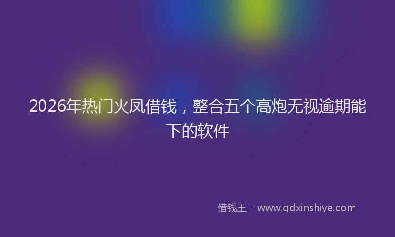 2026年热门火凤借钱，整合五个高炮无视逾期能下的软件