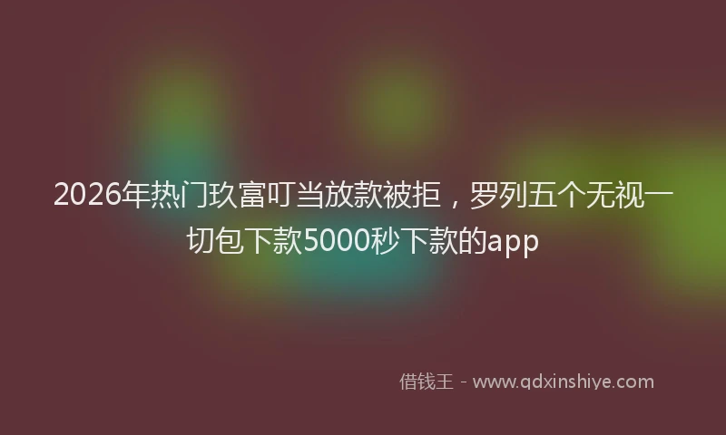 2026年热门玖富叮当放款被拒，罗列五个无视一切包下款5000秒下款的app