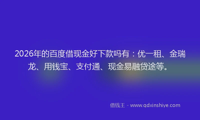 2026年的百度借现金好下款吗有：优一租、金瑞龙、用钱宝、支付通、现金易融贷途等。