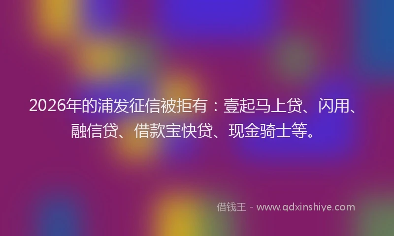 2026年的浦发征信被拒有：壹起马上贷、闪用、融信贷、借款宝快贷、现金骑士等。