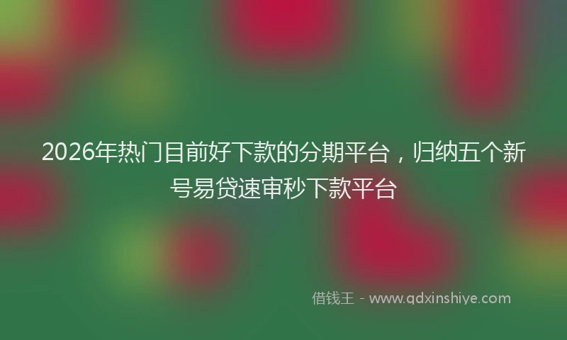 2026年热门目前好下款的分期平台，归纳五个新号易贷速审秒下款平台