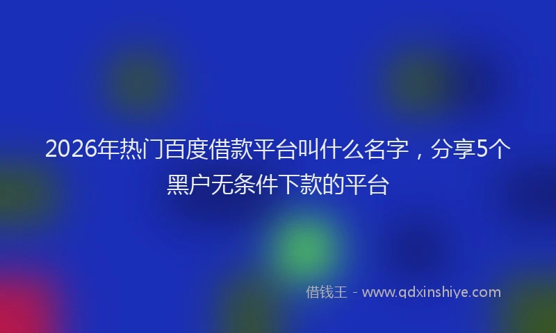 2026年热门百度借款平台叫什么名字，分享5个黑户无条件下款的平台