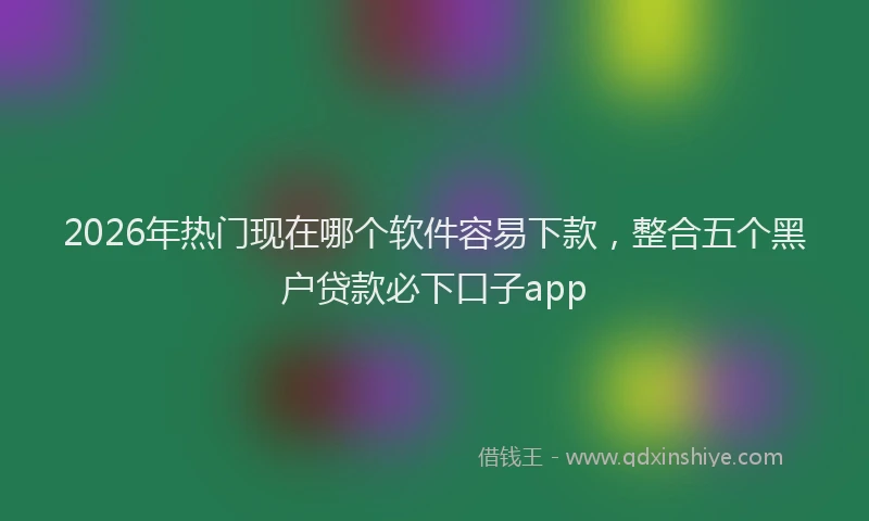 2026年热门现在哪个软件容易下款，整合五个黑户贷款必下口子app