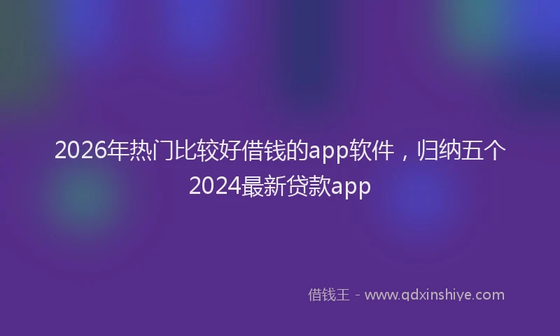 2026年热门比较好借钱的app软件，归纳五个2024最新贷款app