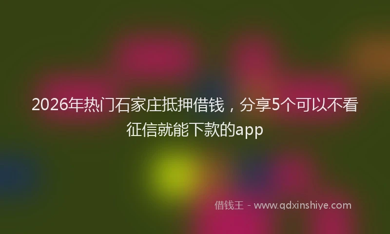 2026年热门石家庄抵押借钱，分享5个可以不看征信就能下款的app