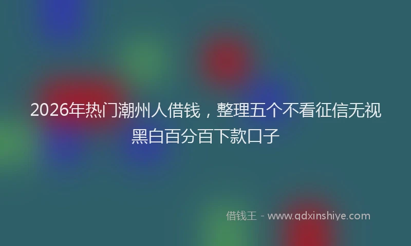2026年热门潮州人借钱，整理五个不看征信无视黑白百分百下款口子
