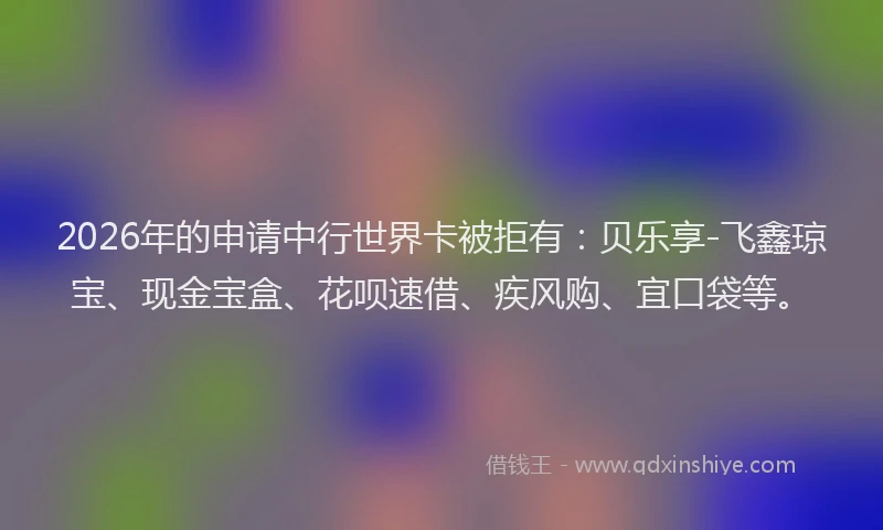 2026年的申请中行世界卡被拒有：贝乐享-飞鑫琼宝、现金宝盒、花呗速借、疾风购、宜口袋等。