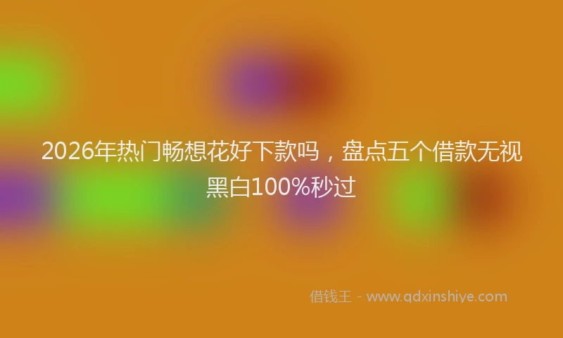 2026年热门畅想花好下款吗，盘点五个借款无视黑白100%秒过
