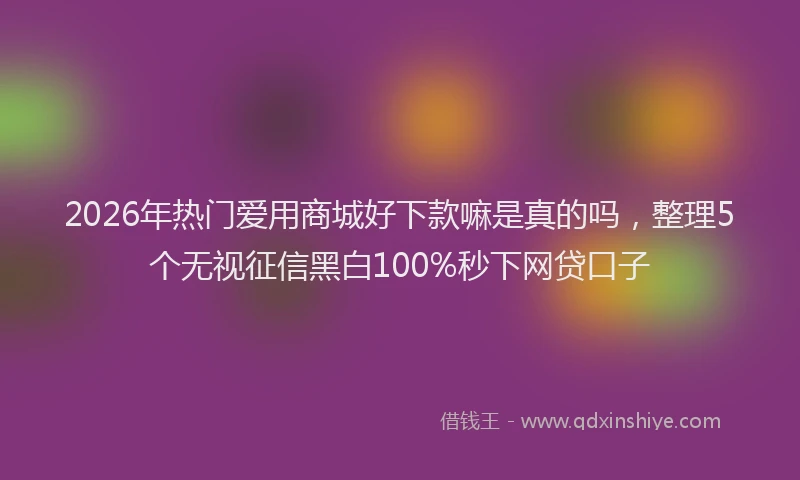 2026年热门爱用商城好下款嘛是真的吗,整理5个无视征信黑白100%秒下网贷口子
