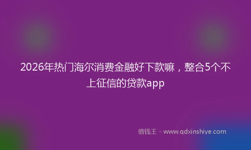 2026年热门海尔消费金融好下款嘛，整合5个不上征信的贷款app