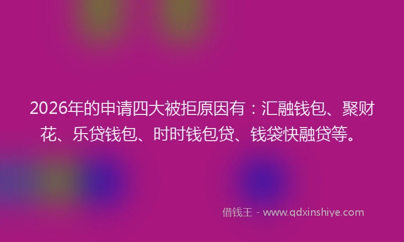2026年的申请四大被拒原因有：汇融钱包、聚财花、乐贷钱包、时时钱包贷、钱袋快融贷等。