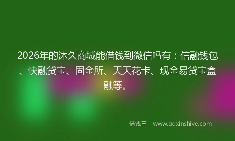 2026年的沐久商城能借钱到微信吗有：信融钱包、快融贷宝、固金所、天天花卡、现金易贷宝盒融等。