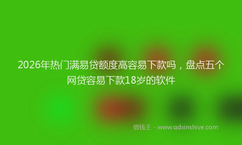 2026年热门满易贷额度高容易下款吗，盘点五个网贷容易下款18岁的软件