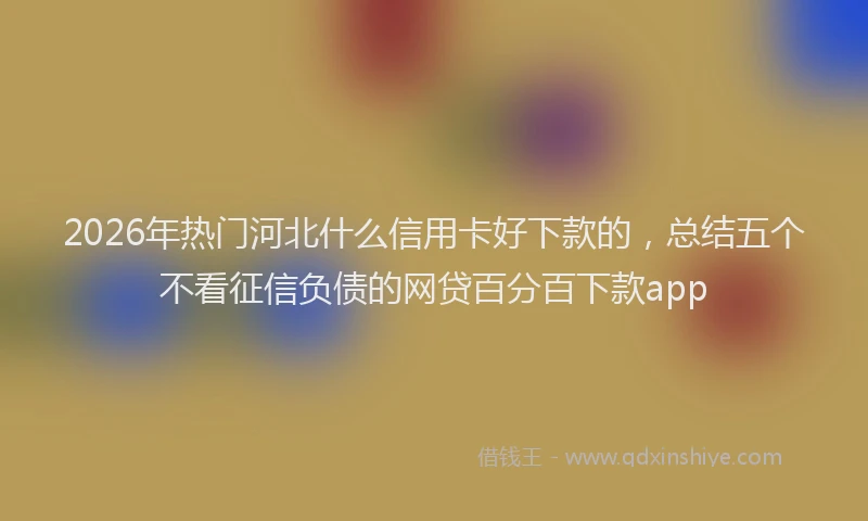 2026年热门河北什么信用卡好下款的，总结五个不看征信负债的网贷百分百下款app