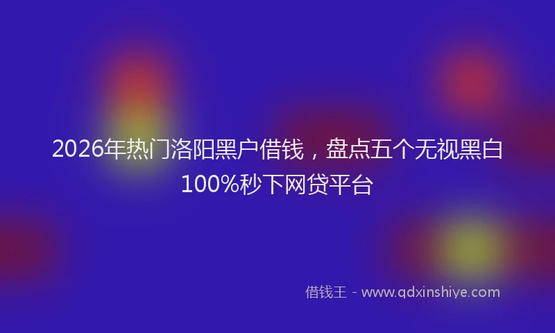 2026年热门洛阳黑户借钱，盘点五个无视黑白100%秒下网贷平台