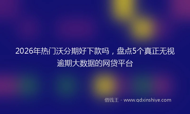 2026年热门沃分期好下款吗，盘点5个真正无视逾期大数据的网贷平台