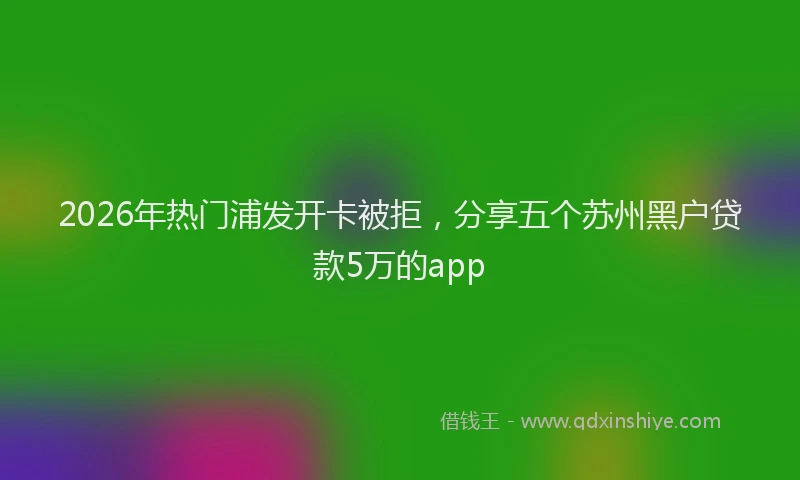 2026年热门浦发开卡被拒，分享五个苏州黑户贷款5万的app