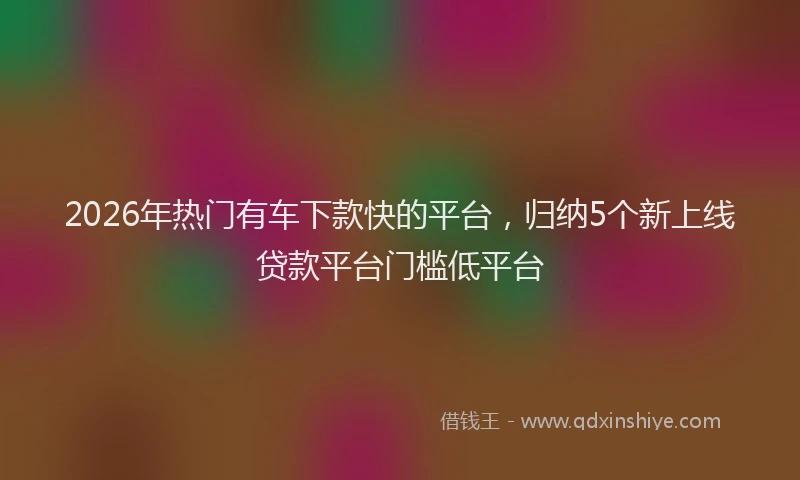 2026年热门有车下款快的平台，归纳5个新上线贷款平台门槛低平台