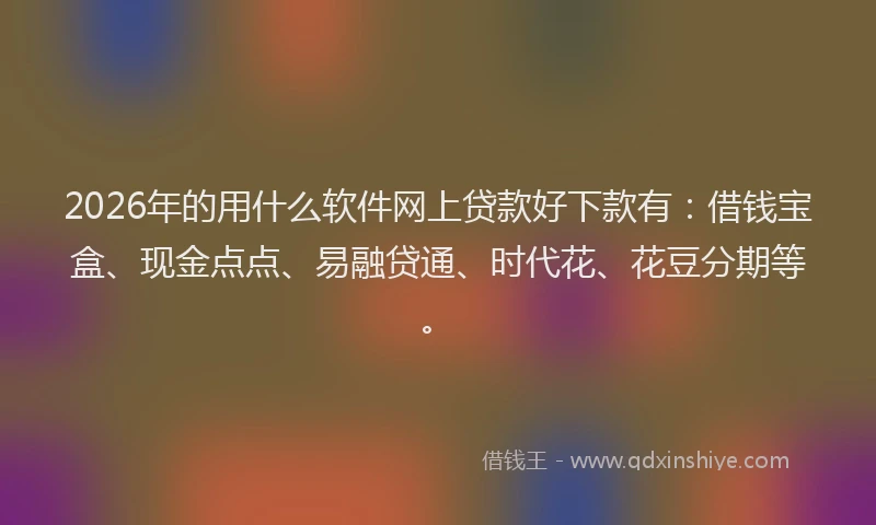 2026年的用什么软件网上贷款好下款有：借钱宝盒、现金点点、易融贷通、时代花、花豆分期等。