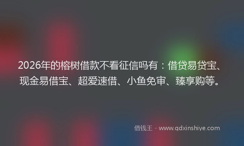 2026年的榕树借款不看征信吗有：借贷易贷宝、现金易借宝、超爱速借、小鱼免审、臻享购等。