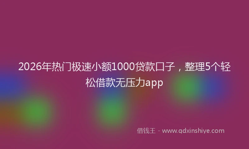 2026年热门极速小额1000贷款口子，整理5个轻松借款无压力app
