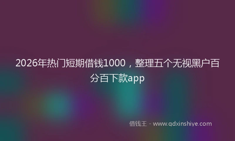 2026年热门短期借钱1000，整理五个无视黑户百分百下款app