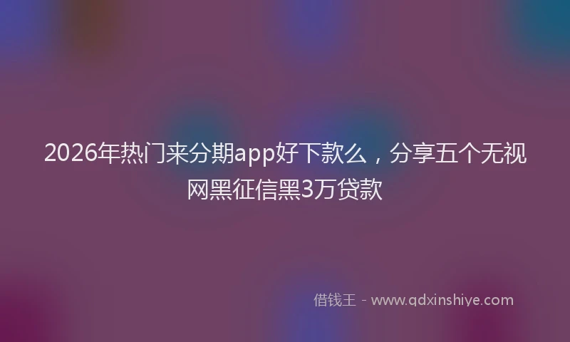 2026年热门来分期app好下款么，分享五个无视网黑征信黑3万贷款