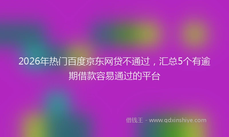 2026年热门百度京东网贷不通过，汇总5个有逾期借款容易通过的平台