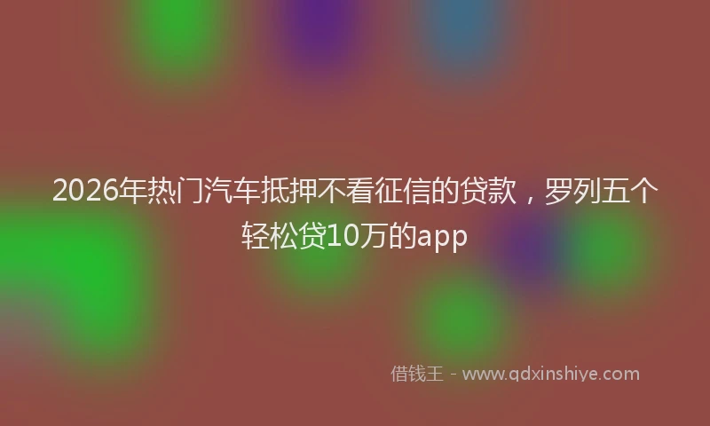 2026年热门汽车抵押不看征信的贷款,罗列五个轻松贷10万的app