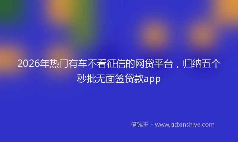 2026年热门有车不看征信的网贷平台，归纳五个秒批无面签贷款app