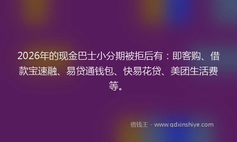2026年的现金巴士小分期被拒后有：即客购、借款宝速融、易贷通钱包、快易花贷、美团生活费等。