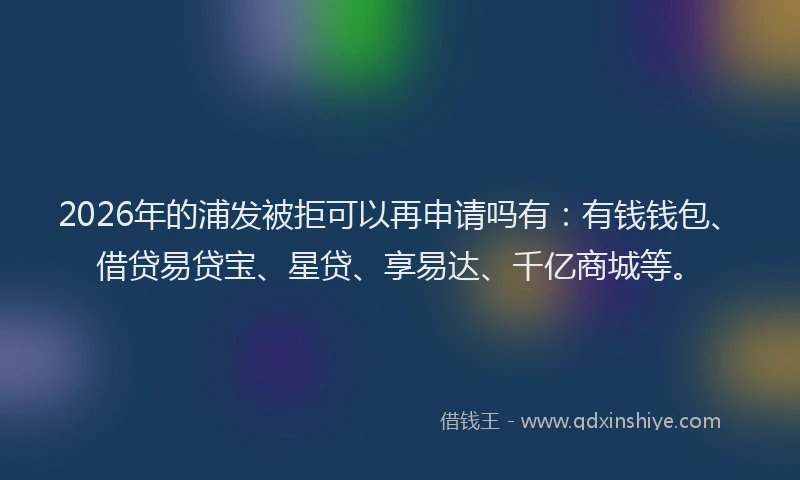 2026年的浦发被拒可以再申请吗有:有钱钱包、借贷易贷宝、星贷、享易达、千亿商城等。