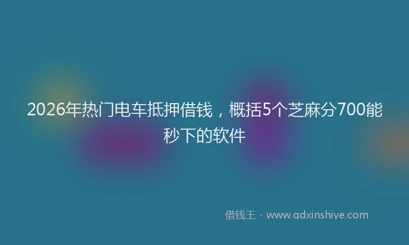 2026年热门电车抵押借钱，概括5个芝麻分700能秒下的软件