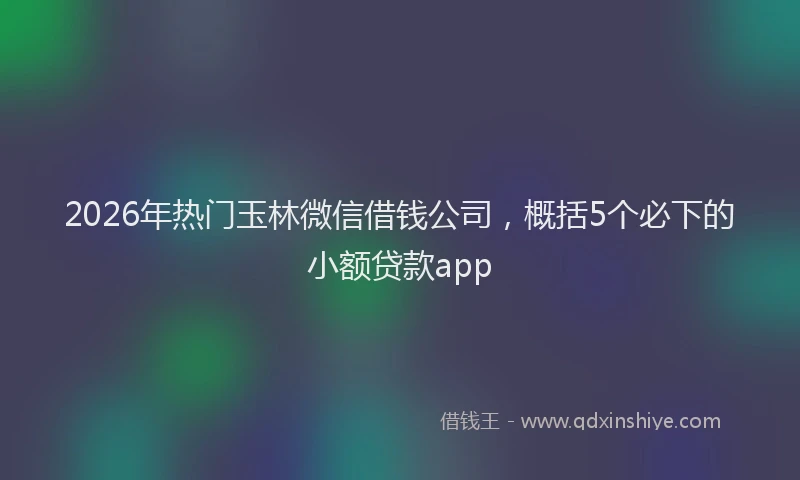 2026年热门玉林微信借钱公司，概括5个必下的小额贷款app