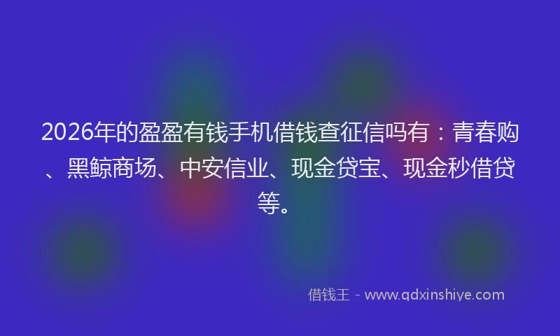 2026年的盈盈有钱手机借钱查征信吗有:青春购、黑鲸商场、中安信业、现金贷宝、现金秒借贷等。