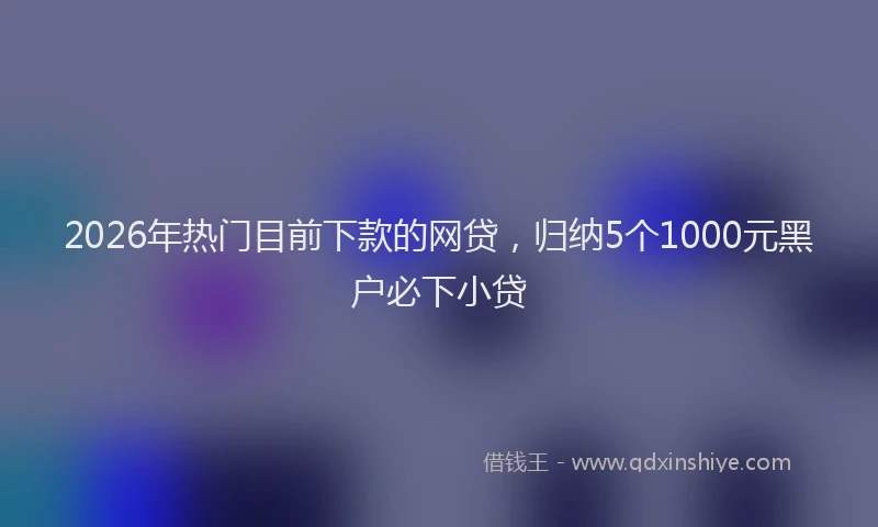 2026年热门目前下款的网贷，归纳5个1000元黑户必下小贷