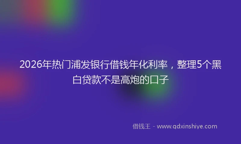 2026年热门浦发银行借钱年化利率，整理5个黑白贷款不是高炮的口子