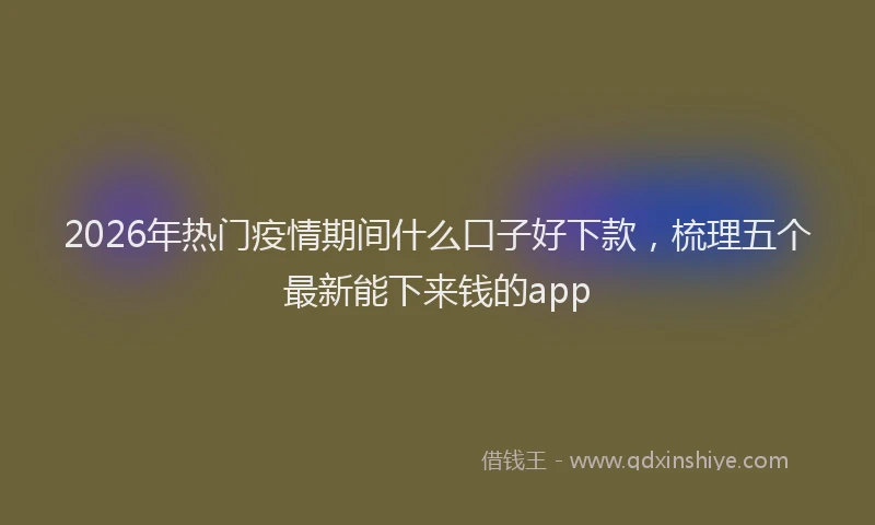 2026年热门疫情期间什么口子好下款，梳理五个最新能下来钱的app