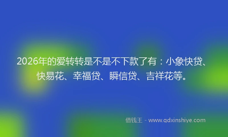 2026年的爱转转是不是不下款了有：小象快贷、快易花、幸福贷、瞬信贷、吉祥花等。