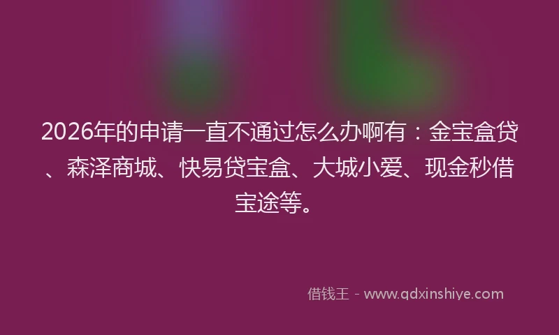 2026年的申请一直不通过怎么办啊有：金宝盒贷、森泽商城、快易贷宝盒、大城小爱、现金秒借宝途等。