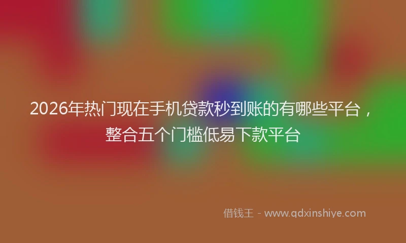2026年热门现在手机贷款秒到账的有哪些平台，整合五个门槛低易下款平台